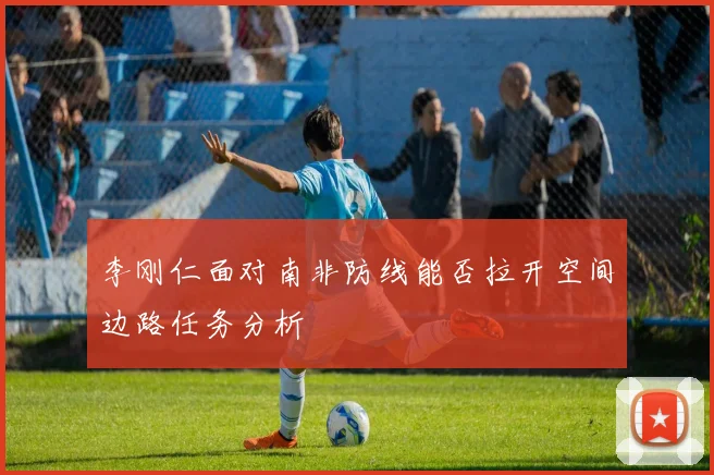 李刚仁面对南非防线能否拉开空间边路任务分析