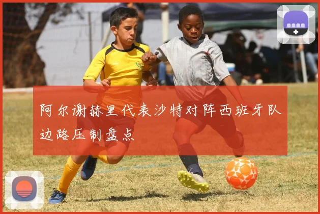 阿尔谢赫里代表沙特对阵西班牙队边路压制盘点