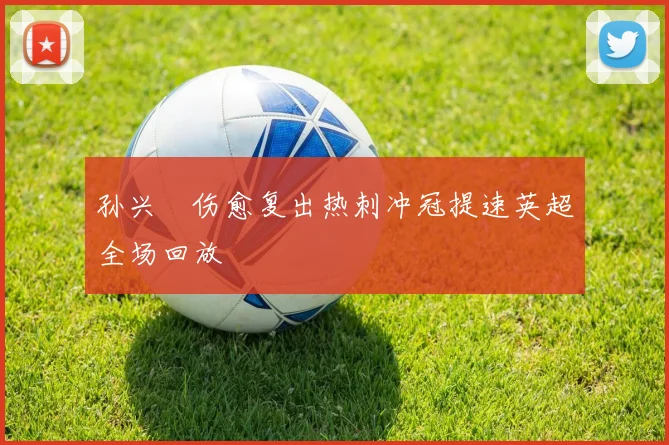 孙兴慜伤愈复出热刺冲冠提速英超全场回放