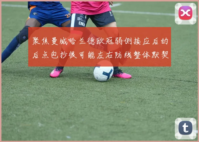 聚焦曼城哈兰德欧冠弱侧接应后的后点包抄很可能左右防线整体默契