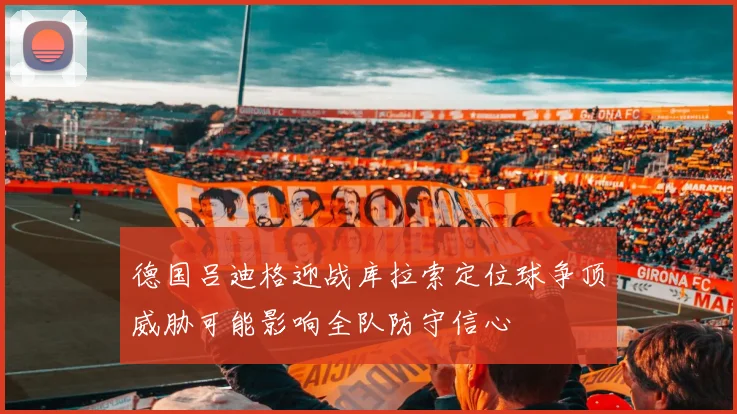德国吕迪格迎战库拉索定位球争顶威胁可能影响全队防守信心