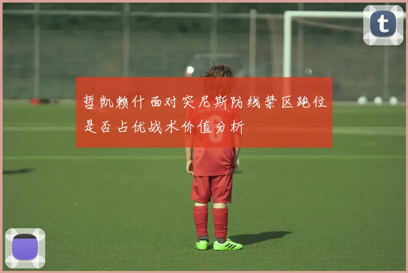 哲凯赖什面对突尼斯防线禁区跑位是否占优战术价值分析