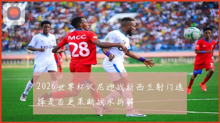 2026世界杯汉尼迎战新西兰射门选择是否更果断战术拆解
