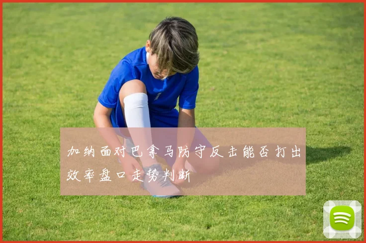 加纳面对巴拿马防守反击能否打出效率盘口走势判断