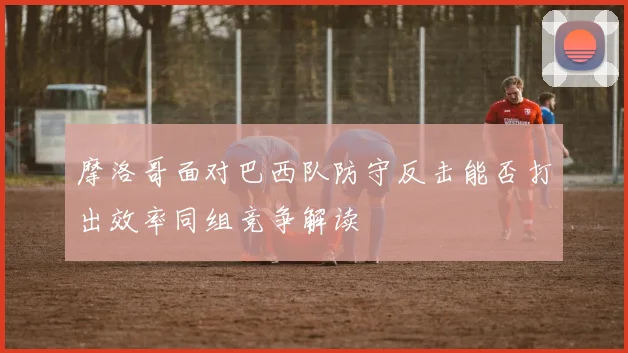 摩洛哥面对巴西队防守反击能否打出效率同组竞争解读