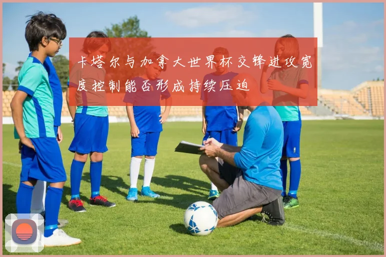 卡塔尔与加拿大世界杯交锋进攻宽度控制能否形成持续压迫