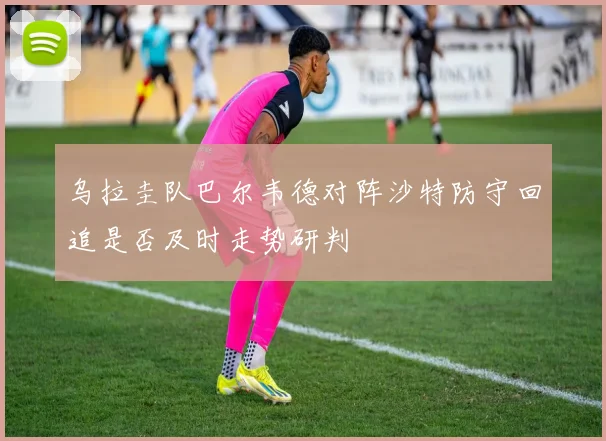 乌拉圭队巴尔韦德对阵沙特防守回追是否及时走势研判