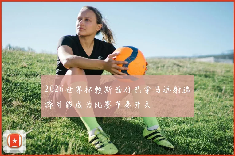 2026世界杯赖斯面对巴拿马远射选择可能成为比赛节奏开关