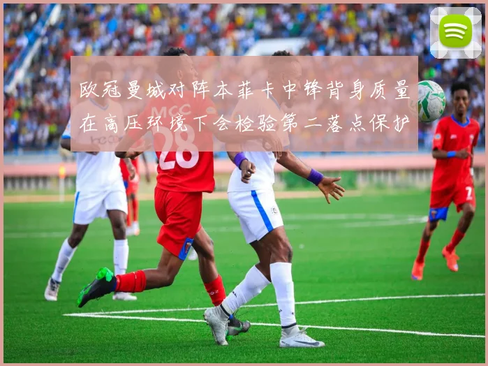 欧冠曼城对阵本菲卡中锋背身质量在高压环境下会检验第二落点保护