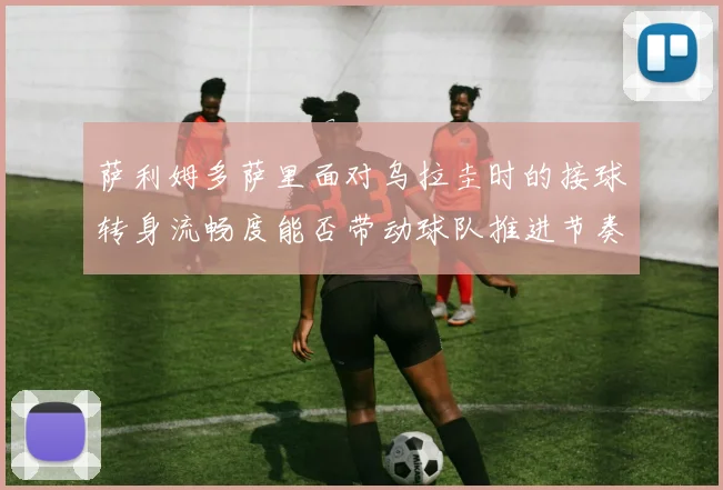 萨利姆多萨里面对乌拉圭时的接球转身流畅度能否带动球队推进节奏