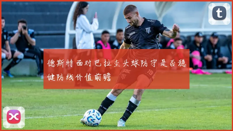 德斯特面对巴拉圭头球防守是否稳健防线价值前瞻