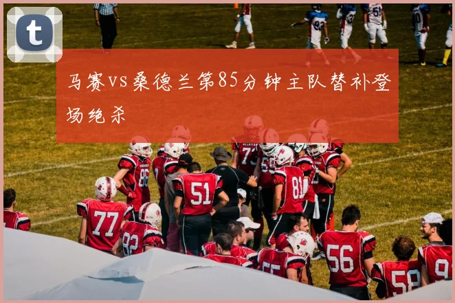 马赛vs桑德兰第85分钟主队替补登场绝杀