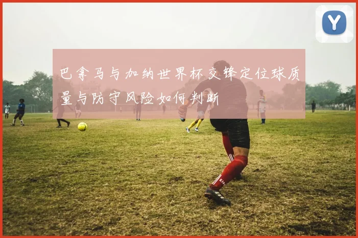 巴拿马与加纳世界杯交锋定位球质量与防守风险如何判断