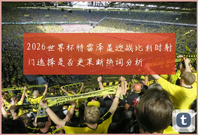 2026世界杯特雷泽盖迎战比利时射门选择是否更果断热词分析