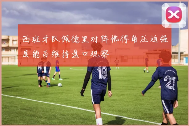 西班牙队佩德里对阵佛得角压迫强度能否维持盘口观察