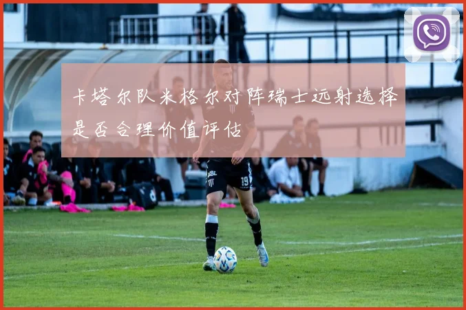 卡塔尔队米格尔对阵瑞士远射选择是否合理价值评估