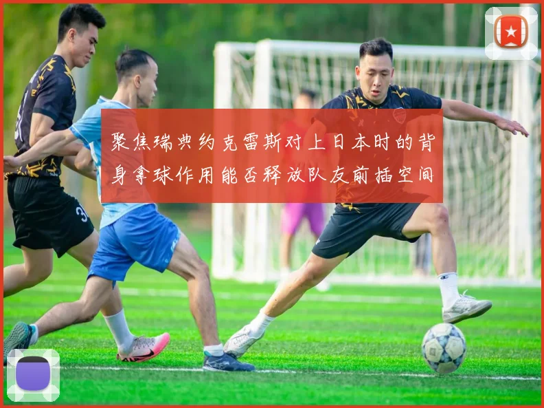聚焦瑞典约克雷斯对上日本时的背身拿球作用能否释放队友前插空间