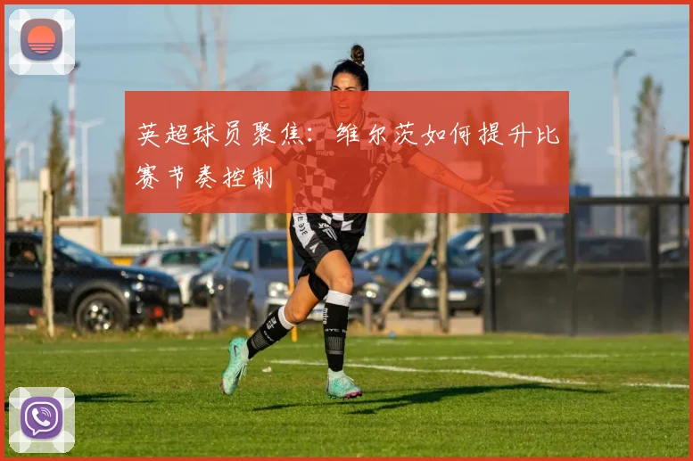 英超球员聚焦：维尔茨如何提升比赛节奏控制