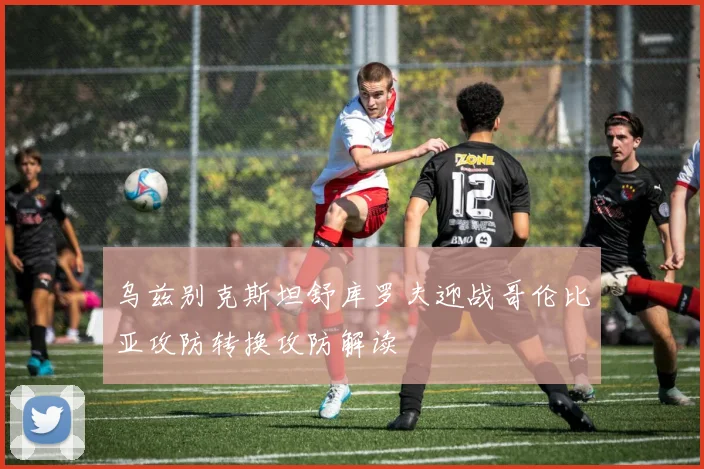 乌兹别克斯坦舒库罗夫迎战哥伦比亚攻防转换攻防解读