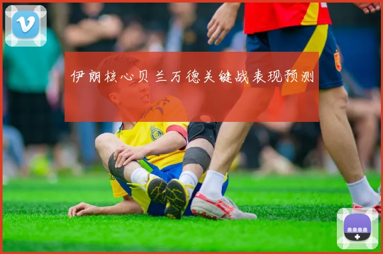 伊朗核心贝兰万德关键战表现预测