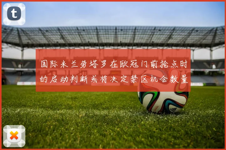 国际米兰劳塔罗在欧冠门前抢点时的启动判断或将决定禁区机会数量